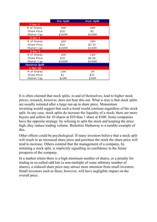It is often claimed that stock splits, in and of themselves, lead to higher stock
prices; research, however, does not bear this out. What is true is that stock splits
are usually initiated after a large run up in share price. Momentum
investing would suggest that such a trend would continue regardless of the stock
split. In any case, stock splits do increase the liquidity of a stock; there are more
buyers and sellers for 10 shares at $10 than 1 share at $100. Some companies
have the opposite strategy: by refusing to split the stock and keeping the price
high, they reduce trading volume. Berkshire Hathaway is a notable example of
this.
Other effects could be psychological. If many investors believe that a stock split
will result in an increased share price and purchase the stock the share price will
tend to increase. Others contend that the management of a company, by
initiating a stock split, is implicitly signalling its confidence in the future
prospects of the company.
In a market where there is a high minimum number of shares, or a penalty for
trading in so-called odd lots (a non-multiple of some arbitrary number of
shares), a reduced share price may attract more attention from small investors.
Small investors such as these, however, will have negligible impact on the
overall price.
 