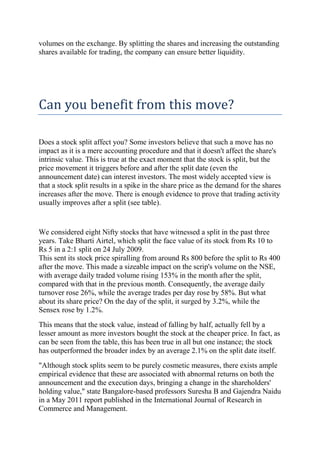 volumes on the exchange. By splitting the shares and increasing the outstanding
shares available for trading, the company can ensure better liquidity.




Can you benefit from this move?

Does a stock split affect you? Some investors believe that such a move has no
impact as it is a mere accounting procedure and that it doesn't affect the share's
intrinsic value. This is true at the exact moment that the stock is split, but the
price movement it triggers before and after the split date (even the
announcement date) can interest investors. The most widely accepted view is
that a stock split results in a spike in the share price as the demand for the shares
increases after the move. There is enough evidence to prove that trading activity
usually improves after a split (see table).


We considered eight Nifty stocks that have witnessed a split in the past three
years. Take Bharti Airtel, which split the face value of its stock from Rs 10 to
Rs 5 in a 2:1 split on 24 July 2009.
This sent its stock price spiralling from around Rs 800 before the split to Rs 400
after the move. This made a sizeable impact on the scrip's volume on the NSE,
with average daily traded volume rising 153% in the month after the split,
compared with that in the previous month. Consequently, the average daily
turnover rose 26%, while the average trades per day rose by 58%. But what
about its share price? On the day of the split, it surged by 3.2%, while the
Sensex rose by 1.2%.
This means that the stock value, instead of falling by half, actually fell by a
lesser amount as more investors bought the stock at the cheaper price. In fact, as
can be seen from the table, this has been true in all but one instance; the stock
has outperformed the broader index by an average 2.1% on the split date itself.
"Although stock splits seem to be purely cosmetic measures, there exists ample
empirical evidence that these are associated with abnormal returns on both the
announcement and the execution days, bringing a change in the shareholders'
holding value," state Bangalore-based professors Suresha B and Gajendra Naidu
in a May 2011 report published in the International Journal of Research in
Commerce and Management.
 
