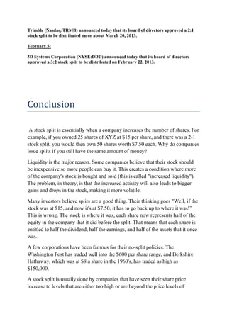 Trimble (Nasdaq:TRMB) announced today that its board of directors approved a 2:1
stock split to be distributed on or about March 20, 2013.

February 5:

3D Systems Corporation (NYSE:DDD) announced today that its board of directors
approved a 3:2 stock split to be distributed on February 22, 2013.




Conclusion

 A stock split is essentially when a company increases the number of shares. For
example, if you owned 25 shares of XYZ at $15 per share, and there was a 2-1
stock split, you would then own 50 shares worth $7.50 each. Why do companies
issue splits if you still have the same amount of money?

Liquidity is the major reason. Some companies believe that their stock should
be inexpensive so more people can buy it. This creates a condition where more
of the company's stock is bought and sold (this is called "increased liquidity").
The problem, in theory, is that the increased activity will also leads to bigger
gains and drops in the stock, making it more volatile.

Many investors believe splits are a good thing. Their thinking goes "Well, if the
stock was at $15, and now it's at $7.50, it has to go back up to where it was!”
This is wrong. The stock is where it was, each share now represents half of the
equity in the company that it did before the split. That means that each share is
entitled to half the dividend, half the earnings, and half of the assets that it once
was.

A few corporations have been famous for their no-split policies. The
Washington Post has traded well into the $600 per share range, and Berkshire
Hathaway, which was at $8 a share in the 1960's, has traded as high as
$150,000.

A stock split is usually done by companies that have seen their share price
increase to levels that are either too high or are beyond the price levels of
 