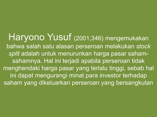 Menurut Agus Sartono (1996; 391-
392), stock split adalah pemecahan nilai
nominal saham kedalam nilai nominal yang
lebih kecil. Dengan demikian jumlah lembar
saham yang beredar akan meningkat
proporsional dengan penurunan nilai
nominal saham
“
“
Haryono Yusuf (2001;346) mengemukakan
bahwa salah satu alasan perseroan melakukan stock
split adalah untuk menurunkan harga pasar saham-
sahamnya. Hal ini terjadi apabila perseroan tidak
menghendaki harga pasar yang terlalu tinggi, sebab hal
ini dapat mengurangi minat para investor terhadap
saham yang dikeluarkan perseroan yang bersangkutan
 