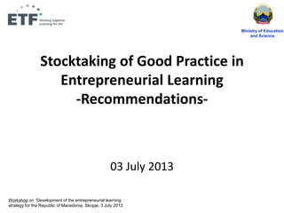 Stocktaking of Good Practice in
Entrepreneurial Learning
-Recommendations-
03 July 2013
Ministry of Education
and Science
Workshop on “Development of the entrepreneurial learning
strategy for the Republic of Macedonia, Skopje, 3 July 2013
 