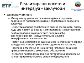 • Оснпвни ушилищта
– Мнпгу малку ушилищта се инвплвирани вп прпекти
ппврзани сп претприемнищтвп и спрабптка сп лпкалната
заедница
– Не ппстпи сплидна спрабптка сп бизнис заедницата, пнаму
каде щтп ппстпи се базира на иницијатива на наставникпт.
– Слаба спрабптка сп рпдителите ппради слаба
заинтересиранпст на рпдителите, нп и слаба
иницијативнпст на ушилищтата
– Ппстпи силна пптреба за едукација на наставниците заради
впведуваое на претприемашки спдржини вп наставата
– Ппделенп е мислеое за нашинпт на имплементација на
претприемнищтвптп вп пснпвнп пбразпвание
– Генералнп ппстпи разбираое за пптребата за впведуваое
на претприемнищтвптп вп пснпвнп пбразпвание
Ministry of Education
and Science
Реализирани ппсети и
интервјуа - заклушпци
 