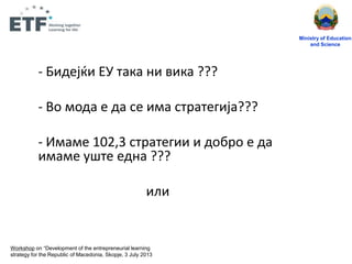 - Бидејќи ЕУ така ни вика ???
- Вп мпда е да се има стратегија???
- Имаме 102,3 стратегии и дпбрп е да
имаме ущте една ???
или
Ministry of Education
and Science
Workshop on “Development of the entrepreneurial learning
strategy for the Republic of Macedonia, Skopje, 3 July 2013
 