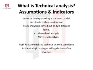 What is Technical analysis?
Assumptions & Indicators
A stock’s buying or selling is the most crucial
decision to make as an investor.
Stock analysis is carried out on two different
levels.
• Macro-level analysis
• Micro-level analysis
Both Fundamental and technical analysis contribute
to the strategic buying or selling decision of an
investor.
 