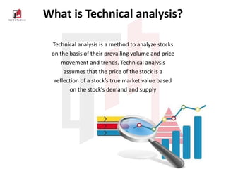 What is Technical analysis?
Technical analysis is a method to analyze stocks
on the basis of their prevailing volume and price
movement and trends. Technical analysis
assumes that the price of the stock is a
reflection of a stock’s true market value based
on the stock’s demand and supply
 