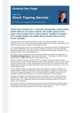Outside the Flags

  June 2011

  Stock Tipping Secrets
  Jim Parker, Vice President, DFA Australia Limited




Every few months at a ﬁnancial newspaper, particularly
when there’s no news around, the order goes out to
ring a few brokers for a story about “stocks to watch”.
It’s usually better to watch these stocks than to buy
them, though.
The assumption behind all these stories is that you can put together a perfect
portfolio on your own with a handful of stocks that deliver year after year, beating the
index and saving you a bundle in managed fund fees.
It’s a nice idea. But the truth is, as we shall see, you would be better off ﬂinging darts
at a board, blindfolded, than you would by listening to brokers and media pundits
about which stocks to buy. And even if you “just buy the blue chips”, chances are you
would be better off in a diversiﬁed fund.
Currently on this writer’s list of stock watching articles is a piece that appeared in
The Sydney Morning Herald in late January this year – ‘The Stocks to Watch in 2011’.
Notice the word ‘The’, denoting this was a deﬁnitive list.
We were told that “caution was the word” for investors after a so-so year on the
equity market in 2010. Similar mediocre returns were expected in 2011, which meant,
surprise surprise, that “careful stock picking” was crucial. This is rather like the real
estate agent who tells you about how this is the “last chance” to pick up a “once in a
lifetime opportunity”.
So the reporter dutifully sought out the key stock picks by ringing a “selection of
market experts”. Note the implication that these people are “experts” because they
know what is going to happen next – which prompts the question as to why such
prophets would be slaving away in low-margin brokerages in the ﬁrst place.
Anyway, the reporter returned with a list of nine stocks, which we were told were
primed to do well in 2011. (Remember, you were a mug if you just sought out the
market return. You needed to select the best stocks carefully chosen for you by a
broker with expertise).
Now, while the year is not even half over and we must consider the possibility these
top stocks will do better in the second half, let’s look at how the “experts” panel is
faring against the broad market so far this year. (See Table 1)
 