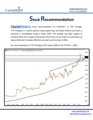 info@capitalheight.com
                                                                           Phone- (0731)4295950



                      Stock Recommendation
CapitalHeight’s           stock recommendation for 27/04/2011 is TTK Prestige.

TTK Prestige is in overall uptrend making higher tops and higher bottoms and stock is
presently in consolidation range of 2400 2250. TTK prestige has taken support of
                                    2400-
trendline drawn from troughs of November 2010 and is on the verge of crucial break out
                                                                     cr
above 2400 and if it breaks 24 then can test its all time high of 2550.
                f           2460

Our recommendation on TTK Prestige is BUY above 2395 for the TG 2415 – 2450.




                                                                            www.capitalheight.com
                                                                          capitalheight.wordpress.com
 