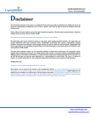 info@capitalheight.com
                                                                                                          Phone- (0731)4295950



Disclaimer
The information and views in this report, our website & all the service we provide are believed to be reliable, but we do not
accept any responsibility (or liability) for errors of fact or opinion. Users have the right to choose the product/s that suits
them the most.

Sincere efforts have been made to present the right investment perspective. The information contained herein is based on
analysis and up on sources that we consider reliable.

This material is for personal information and based upon it & takes no responsibility

The information given herein should be treated as only factor, while making investment decision. The report does not
provide individually tailor-made investment advice. Capitalheight recommends that investors independently evaluate
particular investments and strategies, and encourages investors to seek the advice of a financial adviser. Capitalheight shall
not be responsible for any transaction conducted based on the information given in this report, which is in violation of rules
and regulations of NSE and BSE.

The share price projections shown are not necessarily indicative of future price performance. The information herein,
together with all estimates and forecasts, can change without notice. Analyst or any person related to Capitalheight might be
holding positions in the stocks recommended. It is understood that anyone who is browsing through the site has done so at
his free will and does not read any views expressed as a recommendation for which either the site or its owners or
anyone can be held responsible for . Any surfing and reading of the information is the acceptance of this disclaimer.

All Rights Reserved.

Investment in Commodity and equity market has its own risks.

We, however, do not vouch for the accuracy or the completeness thereof. we are not responsible for any loss incurred
whatsoever for any financial profits or loss which may arise from the recommendations above. Capital height does not
purport to be an invitation or an offer to buy or sell any financial instrument. Our Clients (Paid Or Unpaid), Any third party or
anyone else have no rights to forward or share our calls or SMS or Report or Any Information Provided by us to/with anyone
which is received directly or indirectly by them. If found so then Serious Legal Actions can be taken.




                                                                                                            www.capitalheight.com
                                                                                                          capitalheight.wordpress.com
 
