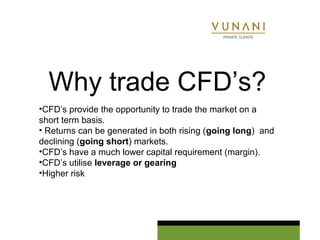 Why trade CFD’s? 
•CFD’s provide the opportunity to trade the market on a 
short term basis. 
• Returns can be generated in both rising (going long) and 
declining (going short) markets. 
•CFD’s have a much lower capital requirement (margin). 
•CFD’s utilise leverage or gearing 
•Higher risk 
 