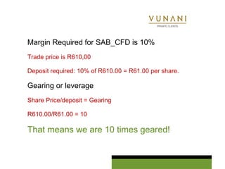 Margin Required for SAB_CFD is 10% 
Trade price is R610,00 
Deposit required: 10% of R610.00 = R61.00 per share. 
Gearing or leverage 
Share Price/deposit = Gearing 
R610.00/R61.00 = 10 
That means we are 10 times geared! 
 
