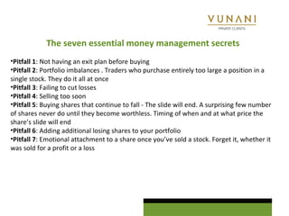 The seven essential money management secrets 
•Pitfall 1: Not having an exit plan before buying 
•Pitfall 2: Portfolio imbalances . Traders who purchase entirely too large a position in a 
single stock. They do it all at once 
•Pitfall 3: Failing to cut losses 
•Pitfall 4: Selling too soon 
•Pitfall 5: Buying shares that continue to fall - The slide will end. A surprising few number 
of shares never do until they become worthless. Timing of when and at what price the 
share’s slide will end 
•Pitfall 6: Adding additional losing shares to your portfolio 
•Pitfall 7: Emotional attachment to a share once you’ve sold a stock. Forget it, whether it 
was sold for a profit or a loss 
 