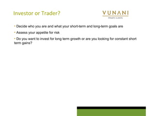 Investor or Trader? 
• Decide who you are and what your short-term and long-term goals are 
• Assess your appetite for risk 
• Do you want to invest for long term growth or are you looking for constant short 
term gains? 
 
