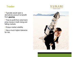 Trader 
• Typically would open a 
derivatives account to benefit 
from gearing 
• Tries to profit from short term 
price moves in both rising and 
falling markets 
• Enjoys market volatility 
• Has a much higher tolerance 
for risk 
 