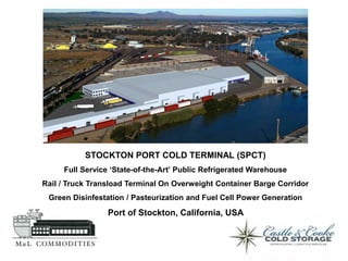 STOCKTON PORT COLD TERMINAL (SPCT)
     Full Service ‘State-of-the-Art’ Public Refrigerated Warehouse
Rail / Truck Transload Terminal On Overweight Container Barge Corridor
 Green Disinfestation / Pasteurization and Fuel Cell Power Generation
                 Port of Stockton, California, USA
 