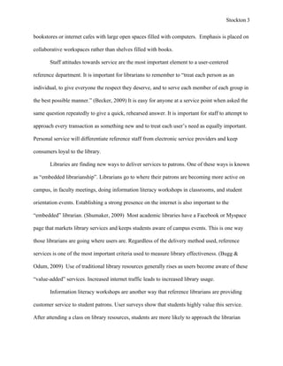 Stockton 3


bookstores or internet cafes with large open spaces filled with computers. Emphasis is placed on

collaborative workspaces rather than shelves filled with books.

       Staff attitudes towards service are the most important element to a user-centered

reference department. It is important for librarians to remember to “treat each person as an

individual, to give everyone the respect they deserve, and to serve each member of each group in

the best possible manner.” (Becker, 2009) It is easy for anyone at a service point when asked the

same question repeatedly to give a quick, rehearsed answer. It is important for staff to attempt to

approach every transaction as something new and to treat each user’s need as equally important.

Personal service will differentiate reference staff from electronic service providers and keep

consumers loyal to the library.

       Libraries are finding new ways to deliver services to patrons. One of these ways is known

as “embedded librarianship”. Librarians go to where their patrons are becoming more active on

campus, in faculty meetings, doing information literacy workshops in classrooms, and student

orientation events. Establishing a strong presence on the internet is also important to the

“embedded” librarian. (Shumaker, 2009) Most academic libraries have a Facebook or Myspace

page that markets library services and keeps students aware of campus events. This is one way

those librarians are going where users are. Regardless of the delivery method used, reference

services is one of the most important criteria used to measure library effectiveness. (Bugg &

Odum, 2009) Use of traditional library resources generally rises as users become aware of these

“value-added” services. Increased internet traffic leads to increased library usage.

       Information literacy workshops are another way that reference librarians are providing

customer service to student patrons. User surveys show that students highly value this service.

After attending a class on library resources, students are more likely to approach the librarian
 