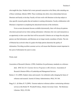 Stockton 4


who taught the class. Students feel a more personal connection to the library after attending one

of these workshops. (Becker 2009). These workshops also allow close relationships between

librarians and faculty to develop. Faculty will also work with librarians to develop subject or

class specific research guides that aid students in seeking information. Faculty collaboration with

librarians is important in completing the educational missions of the institution.

       Even as more documents become available electronically, there will always be patrons

who desire personal service when seeking information. Librarians who view each transaction as

an opportunity to show users their best will be successful. Libraries are no longer the only place

patrons can find information, and librarians are no longer merely custodians of books. The role

of librarian has evolved to that of a guide who helps patrons determine the quality of

information. Providing excellent customer service will ensure that librarians remain important in

the cycle of information for years to come.



Works cited:



Association of Research Libraries. (1998). Guidelines for performance standards at a reference

       desk. SPEC Kit 231: Customer Service Programs in ARL Libraries. Association of

       Research Libraries Office of Leadership and Management Services.

Becker, C. H. (2009). Student values and research: Are millenials really changing the future of

       reference and research. Journal of Library Administration, 49(4), 341-364.


Bugg, K. L. & Odum, R. Y.(2009). Extreme makeover reference edition: restructuring reference

       services at the Robert W. Woodruff Library, Atlanta University Center. The Reference

       Librarian. 50(2), 193-204.
 