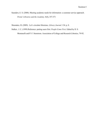 Stockton 5


Saunders, E. S. (2008). Meeting academic needs for information: a customer service approach.

       Portal: Libraries and the Academy. 8(4), 357-371



Shumaker, D. (2009). Let’s circulate librarians. Library Journal. 134, p. 8.

Stalker, J. C. (1999) Reference: putting users first. People Come First. Edited by D. S.

       Montanelli and P. F. Stenstrom. Association of College and Research Libraries, 79-92.
 