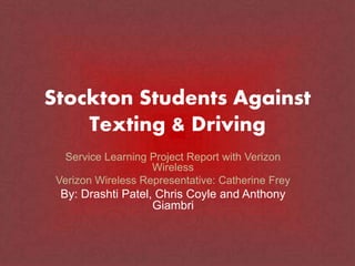 Stockton Students Against
Texting & Driving
Service Learning Project Report with Verizon
Wireless
Verizon Wireless Representative: Catherine Frey
By: Drashti Patel, Chris Coyle and Anthony
Giambri
 