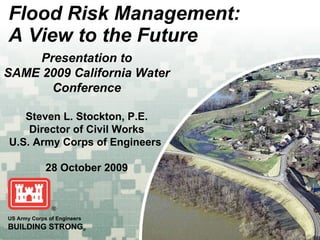 Flood Risk Management: A View to the Future US Army Corps of Engineers BUILDING STRONG ® Presentation to SAME 2009 California Water Conference Steven L. Stockton, P.E. Director of Civil Works U.S. Army Corps of Engineers   28 October 2009 