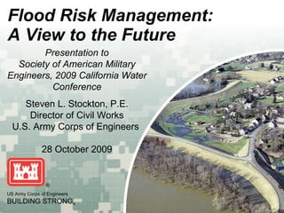 Flood Risk Management: A View to the Future US Army Corps of Engineers BUILDING STRONG ® Presentation to Society of American Military Engineers, 2009 California Water Conference Steven L. Stockton, P.E. Director of Civil Works U.S. Army Corps of Engineers  28 October 2009 