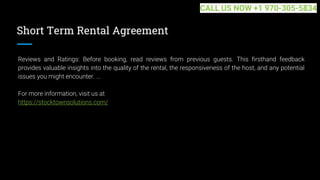 Short Term Rental Agreement
Reviews and Ratings: Before booking, read reviews from previous guests. This firsthand feedback
provides valuable insights into the quality of the rental, the responsiveness of the host, and any potential
issues you might encounter. ...
For more information, visit us at
https://stocktownsolutions.com/
CALL US NOW +1 970-305-5834
 
