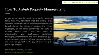 How To Airbnb Property Management
As you embark on the quest for the perfect vacation
rental near you, remember that the journey is as
important as the destination. Whether you seek the sun-
kissed shores, the serene mountains, the vibrant
cityscapes, or the idyllic countryside, the world of
vacation rentals awaits with open arms. By
understanding your preferences, researching
thoroughly, and embracing the local experience, you'll
create memories that last a lifetime. So, pack your bags
and immerse yourself in the joy of discovering the
perfect getaway just... ...
For more information, visit us at
https://stocktownsolutions.com/
CALL US NOW +1 970-305-5834
 