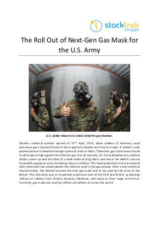 The Roll Out of Next-Gen Gas Mask for
the U.S. Army
U.S. soldier shows he is stable inside the gas chamber.
Modern chemical warfare started on 22nd April, 1915, when soldiers of Germany used
poisonous gas to attack French in Ypres against Canadian and French troops. A soldier’s only
protection was to breathe through a piece of cloth or fabric. Therefore, gas masks were issued
to all troops to fight against the chlorine gas. Out of necessity, Dr. Cluny Macpherson, medical
doctor, came up with the idea of a mask made of long fabric and metal. He added a canvas
hood with eyepieces and a breathing tube in a helmet. This head protection tool was treated
with chemicals that would absorb the chlorine used in the gas attacks. After a few technical
improvements, the helmet became the best gas mask tool to be used by the army of the
British. This invention was an important protective item of the First World War, protecting
millions of soldiers from chronic diseases, blindness, and injury to their lungs and throat.
Currently, gas masks are used by millions of soldiers all across the world.
 