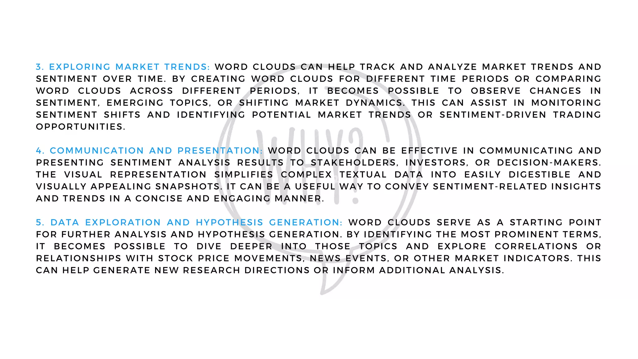 3. EXPLORING MARKET TRENDS: WORD CLOUDS CAN HELP TRACK AND ANALYZE MARKET TRENDS AND
SENTIMENT OVER TIME. BY CREATING WORD CLOUDS FOR DIFFERENT TIME PERIODS OR COMPARING
WORD CLOUDS ACROSS DIFFERENT PERIODS, IT BECOMES POSSIBLE TO OBSERVE CHANGES IN
SENTIMENT, EMERGING TOPICS, OR SHIFTING MARKET DYNAMICS. THIS CAN ASSIST IN MONITORING
SENTIMENT SHIFTS AND IDENTIFYING POTENTIAL MARKET TRENDS OR SENTIMENT-DRIVEN TRADING
OPPORTUNITIES.
4. COMMUNICATION AND PRESENTATION: WORD CLOUDS CAN BE EFFECTIVE IN COMMUNICATING AND
PRESENTING SENTIMENT ANALYSIS RESULTS TO STAKEHOLDERS, INVESTORS, OR DECISION-MAKERS.
THE VISUAL REPRESENTATION SIMPLIFIES COMPLEX TEXTUAL DATA INTO EASILY DIGESTIBLE AND
VISUALLY APPEALING SNAPSHOTS. IT CAN BE A USEFUL WAY TO CONVEY SENTIMENT-RELATED INSIGHTS
AND TRENDS IN A CONCISE AND ENGAGING MANNER.
5. DATA EXPLORATION AND HYPOTHESIS GENERATION: WORD CLOUDS SERVE AS A STARTING POINT
FOR FURTHER ANALYSIS AND HYPOTHESIS GENERATION. BY IDENTIFYING THE MOST PROMINENT TERMS,
IT BECOMES POSSIBLE TO DIVE DEEPER INTO THOSE TOPICS AND EXPLORE CORRELATIONS OR
RELATIONSHIPS WITH STOCK PRICE MOVEMENTS, NEWS EVENTS, OR OTHER MARKET INDICATORS. THIS
CAN HELP GENERATE NEW RESEARCH DIRECTIONS OR INFORM ADDITIONAL ANALYSIS.
 