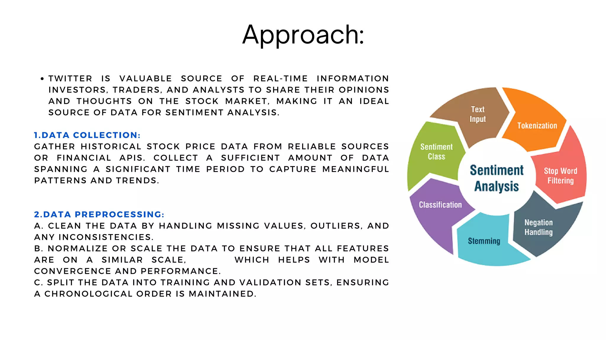 Approach:
TWITTER IS VALUABLE SOURCE OF REAL-TIME INFORMATION
INVESTORS, TRADERS, AND ANALYSTS TO SHARE THEIR OPINIONS
AND THOUGHTS ON THE STOCK MARKET, MAKING IT AN IDEAL
SOURCE OF DATA FOR SENTIMENT ANALYSIS.
1.DATA COLLECTION:
GATHER HISTORICAL STOCK PRICE DATA FROM RELIABLE SOURCES
OR FINANCIAL APIS. COLLECT A SUFFICIENT AMOUNT OF DATA
SPANNING A SIGNIFICANT TIME PERIOD TO CAPTURE MEANINGFUL
PATTERNS AND TRENDS.
2.DATA PREPROCESSING:
A. CLEAN THE DATA BY HANDLING MISSING VALUES, OUTLIERS, AND
ANY INCONSISTENCIES.
B. NORMALIZE OR SCALE THE DATA TO ENSURE THAT ALL FEATURES
ARE ON A SIMILAR SCALE, WHICH HELPS WITH MODEL
CONVERGENCE AND PERFORMANCE.
C. SPLIT THE DATA INTO TRAINING AND VALIDATION SETS, ENSURING
A CHRONOLOGICAL ORDER IS MAINTAINED.
 