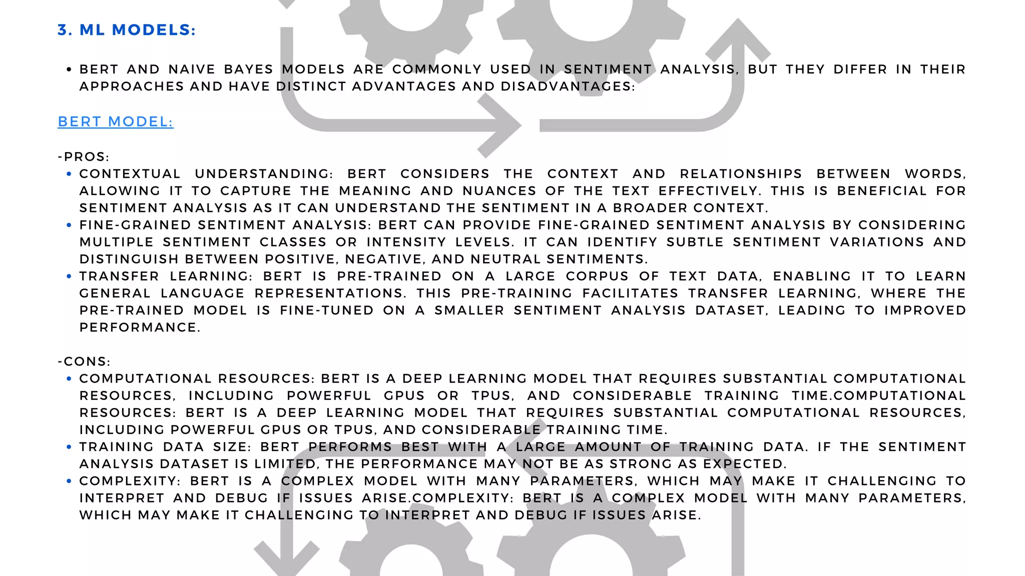 BERT AND NAIVE BAYES MODELS ARE COMMONLY USED IN SENTIMENT ANALYSIS, BUT THEY DIFFER IN THEIR
APPROACHES AND HAVE DISTINCT ADVANTAGES AND DISADVANTAGES:
CONTEXTUAL UNDERSTANDING: BERT CONSIDERS THE CONTEXT AND RELATIONSHIPS BETWEEN WORDS,
ALLOWING IT TO CAPTURE THE MEANING AND NUANCES OF THE TEXT EFFECTIVELY. THIS IS BENEFICIAL FOR
SENTIMENT ANALYSIS AS IT CAN UNDERSTAND THE SENTIMENT IN A BROADER CONTEXT.
FINE-GRAINED SENTIMENT ANALYSIS: BERT CAN PROVIDE FINE-GRAINED SENTIMENT ANALYSIS BY CONSIDERING
MULTIPLE SENTIMENT CLASSES OR INTENSITY LEVELS. IT CAN IDENTIFY SUBTLE SENTIMENT VARIATIONS AND
DISTINGUISH BETWEEN POSITIVE, NEGATIVE, AND NEUTRAL SENTIMENTS.
TRANSFER LEARNING: BERT IS PRE-TRAINED ON A LARGE CORPUS OF TEXT DATA, ENABLING IT TO LEARN
GENERAL LANGUAGE REPRESENTATIONS. THIS PRE-TRAINING FACILITATES TRANSFER LEARNING, WHERE THE
PRE-TRAINED MODEL IS FINE-TUNED ON A SMALLER SENTIMENT ANALYSIS DATASET, LEADING TO IMPROVED
PERFORMANCE.
COMPUTATIONAL RESOURCES: BERT IS A DEEP LEARNING MODEL THAT REQUIRES SUBSTANTIAL COMPUTATIONAL
RESOURCES, INCLUDING POWERFUL GPUS OR TPUS, AND CONSIDERABLE TRAINING TIME.COMPUTATIONAL
RESOURCES: BERT IS A DEEP LEARNING MODEL THAT REQUIRES SUBSTANTIAL COMPUTATIONAL RESOURCES,
INCLUDING POWERFUL GPUS OR TPUS, AND CONSIDERABLE TRAINING TIME.
TRAINING DATA SIZE: BERT PERFORMS BEST WITH A LARGE AMOUNT OF TRAINING DATA. IF THE SENTIMENT
ANALYSIS DATASET IS LIMITED, THE PERFORMANCE MAY NOT BE AS STRONG AS EXPECTED.
COMPLEXITY: BERT IS A COMPLEX MODEL WITH MANY PARAMETERS, WHICH MAY MAKE IT CHALLENGING TO
INTERPRET AND DEBUG IF ISSUES ARISE.COMPLEXITY: BERT IS A COMPLEX MODEL WITH MANY PARAMETERS,
WHICH MAY MAKE IT CHALLENGING TO INTERPRET AND DEBUG IF ISSUES ARISE.
3. ML MODELS:
BERT MODEL:
-PROS:
-CONS:
 