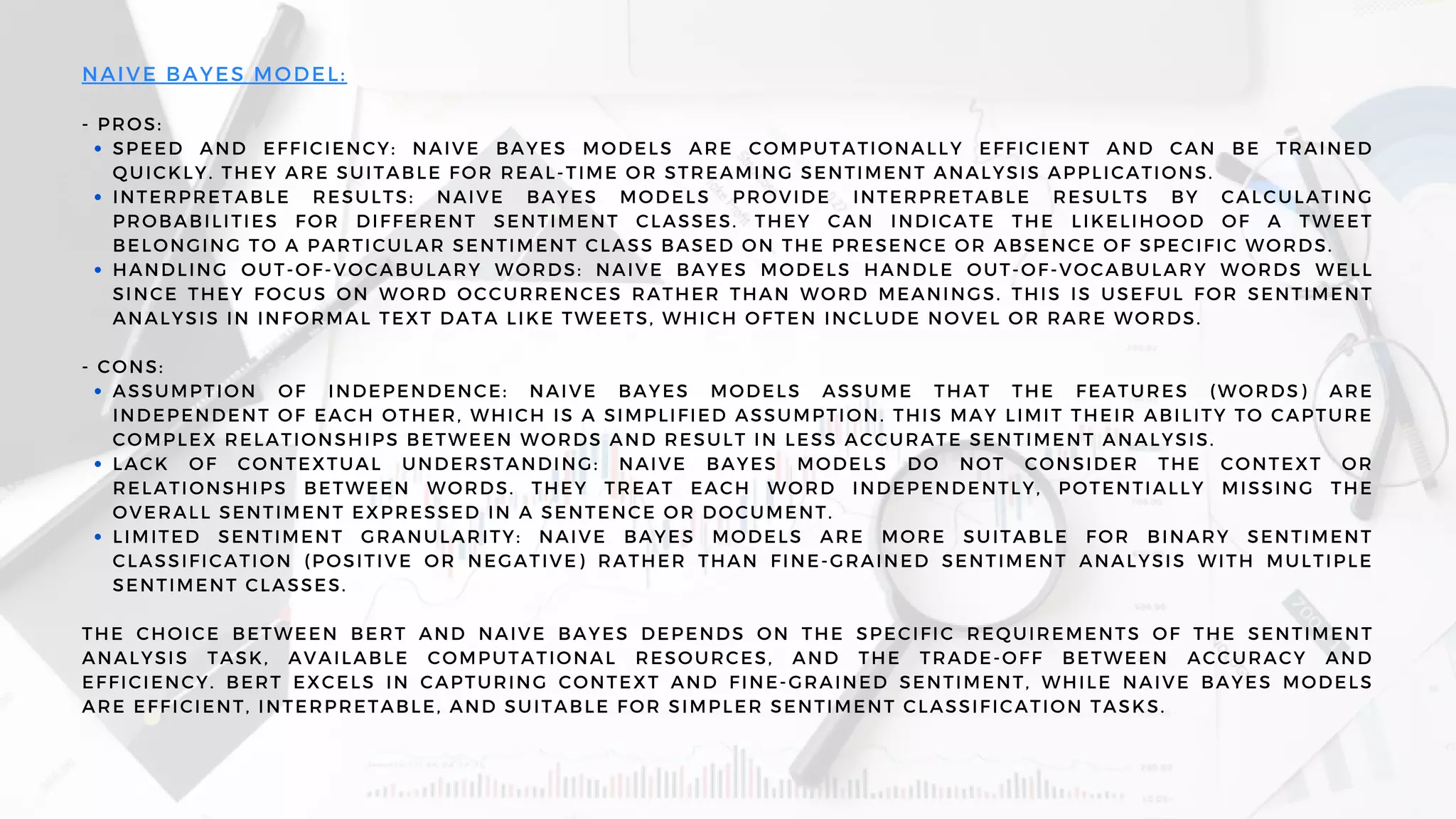 SPEED AND EFFICIENCY: NAIVE BAYES MODELS ARE COMPUTATIONALLY EFFICIENT AND CAN BE TRAINED
QUICKLY. THEY ARE SUITABLE FOR REAL-TIME OR STREAMING SENTIMENT ANALYSIS APPLICATIONS.
INTERPRETABLE RESULTS: NAIVE BAYES MODELS PROVIDE INTERPRETABLE RESULTS BY CALCULATING
PROBABILITIES FOR DIFFERENT SENTIMENT CLASSES. THEY CAN INDICATE THE LIKELIHOOD OF A TWEET
BELONGING TO A PARTICULAR SENTIMENT CLASS BASED ON THE PRESENCE OR ABSENCE OF SPECIFIC WORDS.
HANDLING OUT-OF-VOCABULARY WORDS: NAIVE BAYES MODELS HANDLE OUT-OF-VOCABULARY WORDS WELL
SINCE THEY FOCUS ON WORD OCCURRENCES RATHER THAN WORD MEANINGS. THIS IS USEFUL FOR SENTIMENT
ANALYSIS IN INFORMAL TEXT DATA LIKE TWEETS, WHICH OFTEN INCLUDE NOVEL OR RARE WORDS.
ASSUMPTION OF INDEPENDENCE: NAIVE BAYES MODELS ASSUME THAT THE FEATURES (WORDS) ARE
INDEPENDENT OF EACH OTHER, WHICH IS A SIMPLIFIED ASSUMPTION. THIS MAY LIMIT THEIR ABILITY TO CAPTURE
COMPLEX RELATIONSHIPS BETWEEN WORDS AND RESULT IN LESS ACCURATE SENTIMENT ANALYSIS.
LACK OF CONTEXTUAL UNDERSTANDING: NAIVE BAYES MODELS DO NOT CONSIDER THE CONTEXT OR
RELATIONSHIPS BETWEEN WORDS. THEY TREAT EACH WORD INDEPENDENTLY, POTENTIALLY MISSING THE
OVERALL SENTIMENT EXPRESSED IN A SENTENCE OR DOCUMENT.
LIMITED SENTIMENT GRANULARITY: NAIVE BAYES MODELS ARE MORE SUITABLE FOR BINARY SENTIMENT
CLASSIFICATION (POSITIVE OR NEGATIVE) RATHER THAN FINE-GRAINED SENTIMENT ANALYSIS WITH MULTIPLE
SENTIMENT CLASSES.
NAIVE BAYES MODEL:
- PROS:
- CONS:
THE CHOICE BETWEEN BERT AND NAIVE BAYES DEPENDS ON THE SPECIFIC REQUIREMENTS OF THE SENTIMENT
ANALYSIS TASK, AVAILABLE COMPUTATIONAL RESOURCES, AND THE TRADE-OFF BETWEEN ACCURACY AND
EFFICIENCY. BERT EXCELS IN CAPTURING CONTEXT AND FINE-GRAINED SENTIMENT, WHILE NAIVE BAYES MODELS
ARE EFFICIENT, INTERPRETABLE, AND SUITABLE FOR SIMPLER SENTIMENT CLASSIFICATION TASKS.
 