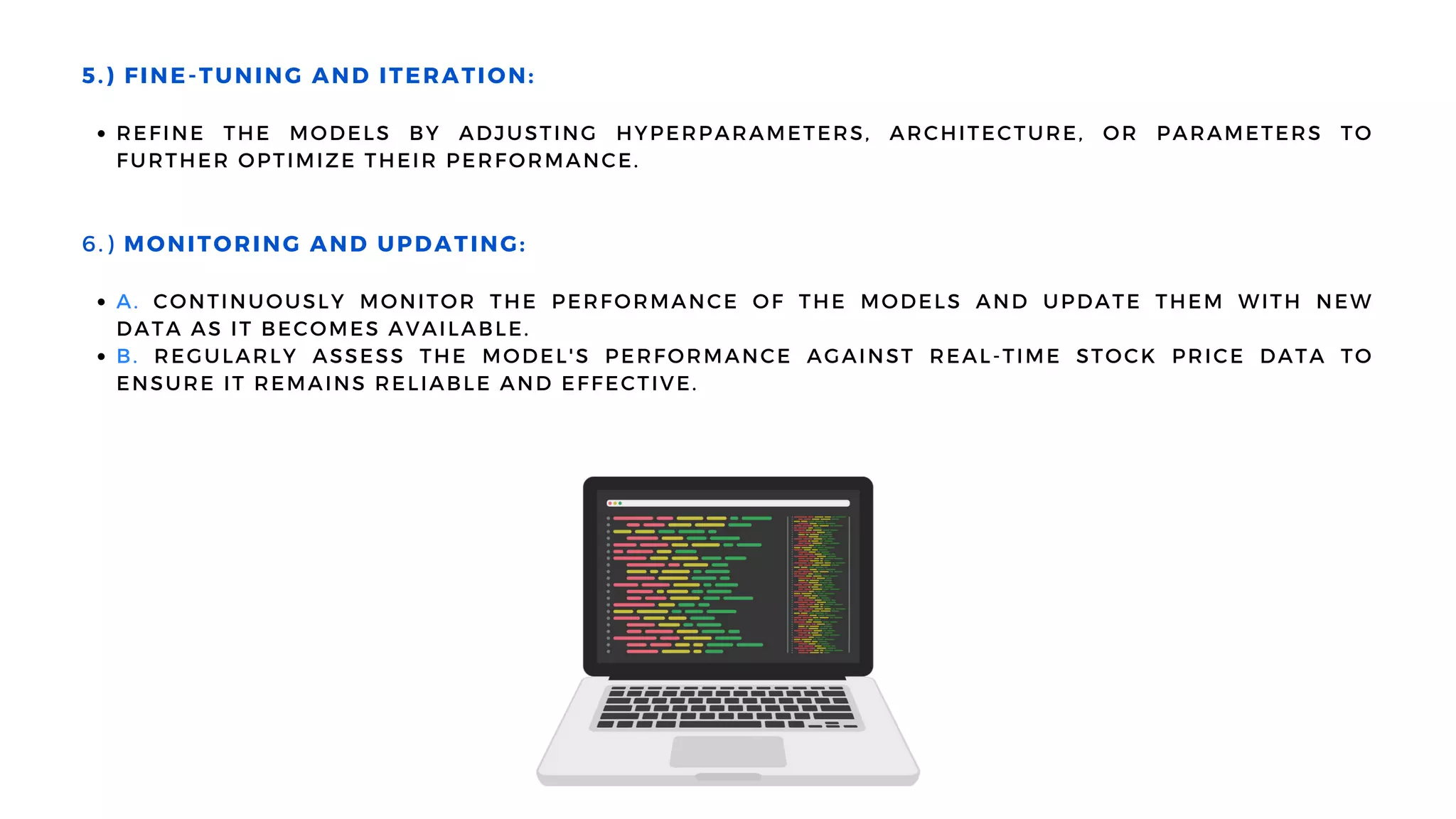 REFINE THE MODELS BY ADJUSTING HYPERPARAMETERS, ARCHITECTURE, OR PARAMETERS TO
FURTHER OPTIMIZE THEIR PERFORMANCE.
A. CONTINUOUSLY MONITOR THE PERFORMANCE OF THE MODELS AND UPDATE THEM WITH NEW
DATA AS IT BECOMES AVAILABLE.
B. REGULARLY ASSESS THE MODEL'S PERFORMANCE AGAINST REAL-TIME STOCK PRICE DATA TO
ENSURE IT REMAINS RELIABLE AND EFFECTIVE.
5.) FINE-TUNING AND ITERATION:
6.) MONITORING AND UPDATING:
 