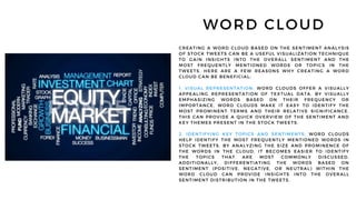WORD CLOUD
CREATING A WORD CLOUD BASED ON THE SENTIMENT ANALYSIS
OF STOCK TWEETS CAN BE A USEFUL VISUALIZATION TECHNIQUE
TO GAIN INSIGHTS INTO THE OVERALL SENTIMENT AND THE
MOST FREQUENTLY MENTIONED WORDS OR TOPICS IN THE
TWEETS. HERE ARE A FEW REASONS WHY CREATING A WORD
CLOUD CAN BE BENEFICIAL:
1. VISUAL REPRESENTATION: WORD CLOUDS OFFER A VISUALLY
APPEALING REPRESENTATION OF TEXTUAL DATA. BY VISUALLY
EMPHASIZING WORDS BASED ON THEIR FREQUENCY OR
IMPORTANCE, WORD CLOUDS MAKE IT EASY TO IDENTIFY THE
MOST PROMINENT TERMS AND THEIR RELATIVE SIGNIFICANCE.
THIS CAN PROVIDE A QUICK OVERVIEW OF THE SENTIMENT AND
KEY THEMES PRESENT IN THE STOCK TWEETS.
2. IDENTIFYING KEY TOPICS AND SENTIMENTS: WORD CLOUDS
HELP IDENTIFY THE MOST FREQUENTLY MENTIONED WORDS IN
STOCK TWEETS. BY ANALYZING THE SIZE AND PROMINENCE OF
THE WORDS IN THE CLOUD, IT BECOMES EASIER TO IDENTIFY
THE TOPICS THAT ARE MOST COMMONLY DISCUSSED.
ADDITIONALLY, DIFFERENTIATING THE WORDS BASED ON
SENTIMENT (POSITIVE, NEGATIVE, OR NEUTRAL) WITHIN THE
WORD CLOUD CAN PROVIDE INSIGHTS INTO THE OVERALL
SENTIMENT DISTRIBUTION IN THE TWEETS.
 