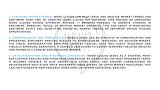3. EXPLORING MARKET TRENDS: WORD CLOUDS CAN HELP TRACK AND ANALYZE MARKET TRENDS AND
SENTIMENT OVER TIME. BY CREATING WORD CLOUDS FOR DIFFERENT TIME PERIODS OR COMPARING
WORD CLOUDS ACROSS DIFFERENT PERIODS, IT BECOMES POSSIBLE TO OBSERVE CHANGES IN
SENTIMENT, EMERGING TOPICS, OR SHIFTING MARKET DYNAMICS. THIS CAN ASSIST IN MONITORING
SENTIMENT SHIFTS AND IDENTIFYING POTENTIAL MARKET TRENDS OR SENTIMENT-DRIVEN TRADING
OPPORTUNITIES.
4. COMMUNICATION AND PRESENTATION: WORD CLOUDS CAN BE EFFECTIVE IN COMMUNICATING AND
PRESENTING SENTIMENT ANALYSIS RESULTS TO STAKEHOLDERS, INVESTORS, OR DECISION-MAKERS.
THE VISUAL REPRESENTATION SIMPLIFIES COMPLEX TEXTUAL DATA INTO EASILY DIGESTIBLE AND
VISUALLY APPEALING SNAPSHOTS. IT CAN BE A USEFUL WAY TO CONVEY SENTIMENT-RELATED INSIGHTS
AND TRENDS IN A CONCISE AND ENGAGING MANNER.
5. DATA EXPLORATION AND HYPOTHESIS GENERATION: WORD CLOUDS SERVE AS A STARTING POINT
FOR FURTHER ANALYSIS AND HYPOTHESIS GENERATION. BY IDENTIFYING THE MOST PROMINENT TERMS,
IT BECOMES POSSIBLE TO DIVE DEEPER INTO THOSE TOPICS AND EXPLORE CORRELATIONS OR
RELATIONSHIPS WITH STOCK PRICE MOVEMENTS, NEWS EVENTS, OR OTHER MARKET INDICATORS. THIS
CAN HELP GENERATE NEW RESEARCH DIRECTIONS OR INFORM ADDITIONAL ANALYSIS.
 