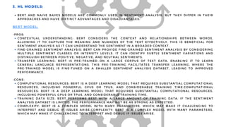 BERT AND NAIVE BAYES MODELS ARE COMMONLY USED IN SENTIMENT ANALYSIS, BUT THEY DIFFER IN THEIR
APPROACHES AND HAVE DISTINCT ADVANTAGES AND DISADVANTAGES:
CONTEXTUAL UNDERSTANDING: BERT CONSIDERS THE CONTEXT AND RELATIONSHIPS BETWEEN WORDS,
ALLOWING IT TO CAPTURE THE MEANING AND NUANCES OF THE TEXT EFFECTIVELY. THIS IS BENEFICIAL FOR
SENTIMENT ANALYSIS AS IT CAN UNDERSTAND THE SENTIMENT IN A BROADER CONTEXT.
FINE-GRAINED SENTIMENT ANALYSIS: BERT CAN PROVIDE FINE-GRAINED SENTIMENT ANALYSIS BY CONSIDERING
MULTIPLE SENTIMENT CLASSES OR INTENSITY LEVELS. IT CAN IDENTIFY SUBTLE SENTIMENT VARIATIONS AND
DISTINGUISH BETWEEN POSITIVE, NEGATIVE, AND NEUTRAL SENTIMENTS.
TRANSFER LEARNING: BERT IS PRE-TRAINED ON A LARGE CORPUS OF TEXT DATA, ENABLING IT TO LEARN
GENERAL LANGUAGE REPRESENTATIONS. THIS PRE-TRAINING FACILITATES TRANSFER LEARNING, WHERE THE
PRE-TRAINED MODEL IS FINE-TUNED ON A SMALLER SENTIMENT ANALYSIS DATASET, LEADING TO IMPROVED
PERFORMANCE.
COMPUTATIONAL RESOURCES: BERT IS A DEEP LEARNING MODEL THAT REQUIRES SUBSTANTIAL COMPUTATIONAL
RESOURCES, INCLUDING POWERFUL GPUS OR TPUS, AND CONSIDERABLE TRAINING TIME.COMPUTATIONAL
RESOURCES: BERT IS A DEEP LEARNING MODEL THAT REQUIRES SUBSTANTIAL COMPUTATIONAL RESOURCES,
INCLUDING POWERFUL GPUS OR TPUS, AND CONSIDERABLE TRAINING TIME.
TRAINING DATA SIZE: BERT PERFORMS BEST WITH A LARGE AMOUNT OF TRAINING DATA. IF THE SENTIMENT
ANALYSIS DATASET IS LIMITED, THE PERFORMANCE MAY NOT BE AS STRONG AS EXPECTED.
COMPLEXITY: BERT IS A COMPLEX MODEL WITH MANY PARAMETERS, WHICH MAY MAKE IT CHALLENGING TO
INTERPRET AND DEBUG IF ISSUES ARISE.COMPLEXITY: BERT IS A COMPLEX MODEL WITH MANY PARAMETERS,
WHICH MAY MAKE IT CHALLENGING TO INTERPRET AND DEBUG IF ISSUES ARISE.
3. ML MODELS:
BERT MODEL:
-PROS:
-CONS:
 