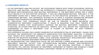 IN THE SENTIMENT ANALYSIS OUTPUT, WE CATEGORIZE TWEETS INTO THREE CATEGORIES: POSITIVE,
NEGATIVE, AND NEUTRAL. HOWEVER, WE INTRODUCE A THRESHOLD VALUE OF 0.7 TO DISTINGUISH
BETWEEN POSITIVE/NEGATIVE AND NEUTRAL SENTIMENTS. IF THE SENTIMENT SCORE FOR A TWEET
FALLS BELOW 0.7 IN THE POSITIVE CATEGORY, IT WILL BE CONSIDERED NEUTRAL. SIMILARLY, IF THE
SENTIMENT SCORE FOR A TWEET FALLS BELOW 0.7 IN THE NEGATIVE CATEGORY, IT WILL ALSO BE
CONSIDERED NEUTRAL. THIS APPROACH ALLOWS US TO HAVE A CLEARER SEPARATION BETWEEN
STRONG POSITIVE/NEGATIVE SENTIMENTS AND MORE NEUTRAL OR AMBIGUOUS SENTIMENTS.
BY EMPLOYING THIS THRESHOLD VALUE, WE AIM TO PROVIDE A MORE BALANCED AND
CONSERVATIVE SENTIMENT CLASSIFICATION. IT HELPS IN ENSURING THAT ONLY TWEETS WITH
SENTIMENT SCORES THAT SIGNIFICANTLY SURPASS THE NEUTRAL SENTIMENT THRESHOLD ARE
CLASSIFIED AS EITHER POSITIVE OR NEGATIVE. TWEETS THAT FALL BELOW THE THRESHOLD ARE
CONSIDERED TO HAVE A SENTIMENT THAT IS CLOSER TO NEUTRAL OR LESS STRONGLY
POSITIVE/NEGATIVE.
THIS APPROACH ALLOWS FOR A MORE CONSERVATIVE INTERPRETATION OF SENTIMENT, TAKING INTO
ACCOUNT THE UNCERTAINTY OR AMBIGUITY ASSOCIATED WITH SENTIMENT ANALYSIS. IT ENSURES
THAT TWEETS WITH SENTIMENT SCORES SLIGHTLY BELOW THE THRESHOLD ARE NOT ASSIGNED A
POSITIVE OR NEGATIVE SENTIMENT LABEL, THUS AVOIDING POTENTIALLY MISCLASSIFYING TWEETS
THAT MAY HAVE WEAKER SENTIMENT EXPRESSIONS OR MIXED OPINIONS.
BY INCORPORATING THIS THRESHOLD VALUE, WE CAN PROVIDE A MORE NUANCED AND ACCURATE
SENTIMENT ANALYSIS OUTPUT THAT DIFFERENTIATES BETWEEN STRONG POSITIVE/NEGATIVE
SENTIMENTS AND SENTIMENTS THAT ARE CLOSER TO THE NEUTRAL SPECTRUM. IT HELPS IN
CAPTURING THE VARYING DEGREES OF SENTIMENT EXPRESSED IN TWEETS AND ENABLES A MORE
REFINED UNDERSTANDING OF THE OVERALL SENTIMENT TRENDS IN THE ANALYZED DATA.
4.) SENTIMENT RESULTS:
 