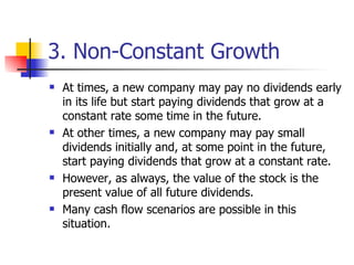 3. Non-Constant Growth At times, a new company may pay no dividends early in its life but start paying dividends that grow at a constant rate some time in the future.  At other times, a new company may pay small dividends initially and, at some point in the future, start paying dividends that grow at a constant rate. However, as always, the value of the stock is the present value of all future dividends. Many cash flow scenarios are possible in this situation. 