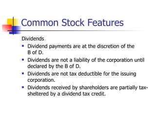 Common Stock Features Dividends Dividend payments are at the discretion of the  B of D. Dividends are not a liability of the corporation until declared by the B of D. Dividends are not tax deductible for the issuing corporation. Dividends received by shareholders are partially tax-sheltered by a dividend tax credit. 