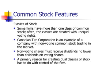 Common Stock Features Classes of Stock Some firms have more than one class of common stock; often, the classes are created with unequal voting rights. Canadian Tire Corporation is an example of a company with non-voting common stock trading in the market. Non-voting shares must receive dividends no lower than dividends on voting shares. A primary reason for creating dual classes of stock has to do with control of the firm. 