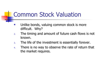 Common Stock Valuation Unlike bonds, valuing common stock is more difficult.  Why? The timing and amount of future cash flows is not known. The life of the investment is essentially forever. There is no way to observe the rate of return that the market requires. 