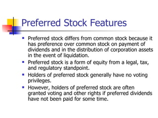 Preferred Stock Features Preferred stock differs from common stock because it has preference over common stock on payment of dividends and in the distribution of corporation assets in the event of liquidation. Preferred stock is a form of equity from a legal, tax, and regulatory standpoint.  Holders of preferred stock generally have no voting privileges. However, holders of preferred stock are often granted voting and other rights if preferred dividends have not been paid for some time. 