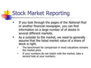 Stock Market Reporting If you look through the pages of the  National Post  or another financial newspaper, you can find information on a large number of of stocks in several different markets. As a outsider to the market, we need to generally assume that the listed market value of a share of stock is right. The benchmark for comparison in most valuations remains the market price. If your numbers do not match with the market, take a second look at your numbers. 