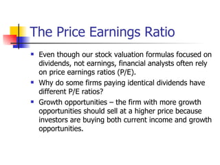 The Price Earnings Ratio Even though our stock valuation formulas focused on dividends, not earnings, financial analysts often rely on price earnings ratios (P/E). Why do some firms paying identical dividends have different P/E ratios? Growth opportunities – the firm with more growth opportunities should sell at a higher price because investors are buying both current income and growth opportunities. 