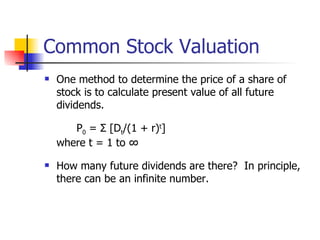 Common Stock Valuation One method to determine the price of a share of stock is to calculate present value of all future dividends. P 0  = Σ [D t /(1 + r) t ] where t = 1 to ∞ How many future dividends are there?  In principle, there can be an infinite number. 