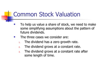 Common Stock Valuation To help us value a share of stock, we need to make some simplifying assumptions about the pattern of future dividends. The three cases we consider are: The dividend has a zero growth rate. The dividend grows at a constant rate. The dividend grows at a constant rate after some length of time. 