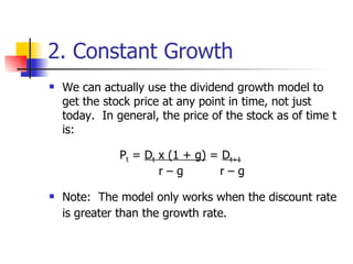 2. Constant Growth We can actually use the dividend growth model to get the stock price at any point in time, not just today.  In general, the price of the stock as of time t is: P t  =  D t  x (1 + g)  =  D t+1    r – g    r – g Note:  The model only works when the discount rate is greater than the growth rate. 