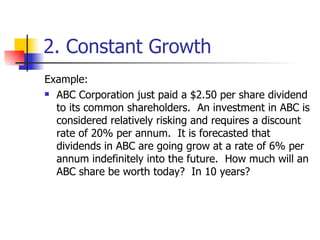 2. Constant Growth Example: ABC Corporation just paid a $2.50 per share dividend to its common shareholders.  An investment in ABC is considered relatively risking and requires a discount rate of 20% per annum.  It is forecasted that dividends in ABC are going grow at a rate of 6% per annum indefinitely into the future.  How much will an ABC share be worth today?  In 10 years? 