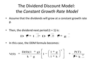 The Dividend Discount Model:
the Constant Growth Rate Model
• Assume that the dividends will grow at a constant growth rate
g.
• Then, the dividend next period (t + 1) is:
D t

1

D t

1

g

• In this case, the DDM formula becomes:

V(0)

D(0)(1
k

g)
g

1

1

g

1

k

T

P(T)
1

k

T

 