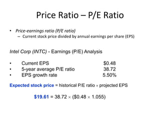 Price Ratio – P/E Ratio
• Price-earnings ratio (P/E ratio)
– Current stock price divided by annual earnings per share (EPS)

Intel Corp (INTC) - Earnings (P/E) Analysis
•
•
•

Current EPS
5-year average P/E ratio
EPS growth rate

$0.48
38.72
5.50%

Expected stock price = historical P/E ratio

$19.61 = 38.72

($0.48

projected EPS

1.055)

 