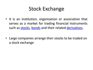Stock Exchange
• It is an institution, organization or association that
serves as a market for trading financial instruments
such as stocks, bonds and their related derivatives.
• Large companies arrange their stocks to be traded on
a stock exchange

 